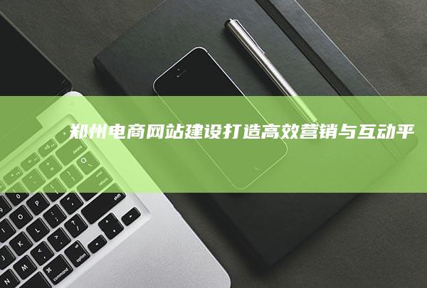 郑州电商网站建设：打造高效营销与互动平台